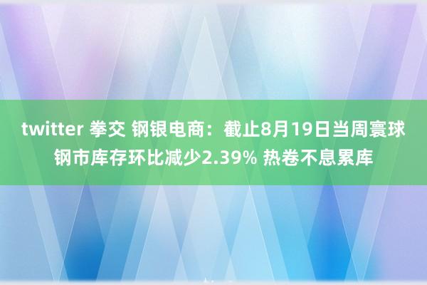 twitter 拳交 钢银电商：截止8月19日当周寰球钢市库存环比减少2.39% 热卷不息累库