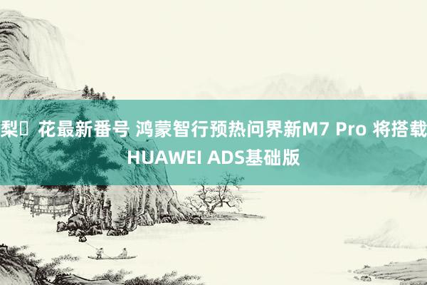 梨々花最新番号 鸿蒙智行预热问界新M7 Pro 将搭载HUAWEI ADS基础版