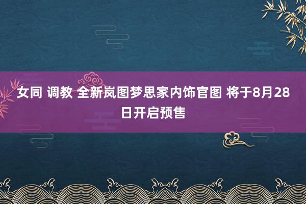 女同 调教 全新岚图梦思家内饰官图 将于8月28日开启预售