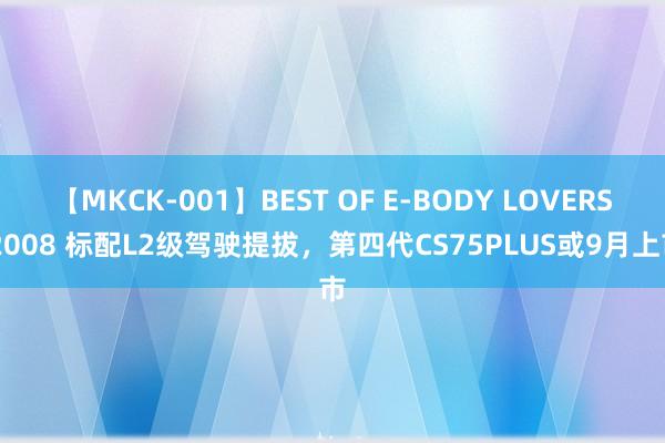 【MKCK-001】BEST OF E-BODY LOVERS 2008 标配L2级驾驶提拔，第四代CS75PLUS或9月上市