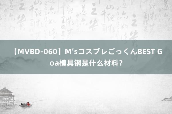 【MVBD-060】M’sコスプレごっくんBEST Goa模具钢是什么材料？