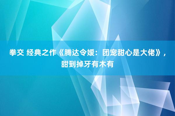 拳交 经典之作《腾达令嫒：团宠甜心是大佬》，甜到掉牙有木有