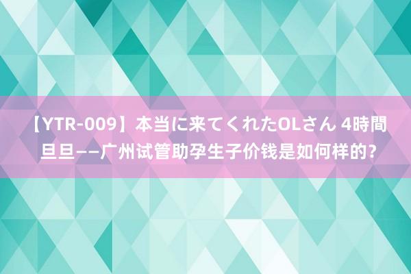 【YTR-009】本当に来てくれたOLさん 4時間 旦旦——广州试管助孕生子价钱是如何样的？