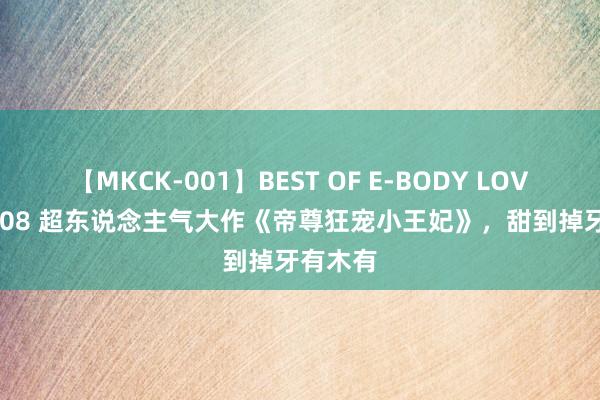 【MKCK-001】BEST OF E-BODY LOVERS 2008 超东说念主气大作《帝尊狂宠小王妃》，甜到掉牙有木有