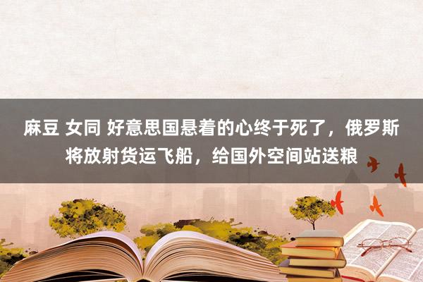 麻豆 女同 好意思国悬着的心终于死了，俄罗斯将放射货运飞船，给国外空间站送粮