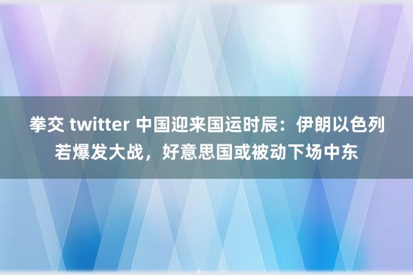 拳交 twitter 中国迎来国运时辰：伊朗以色列若爆发大战，好意思国或被动下场中东