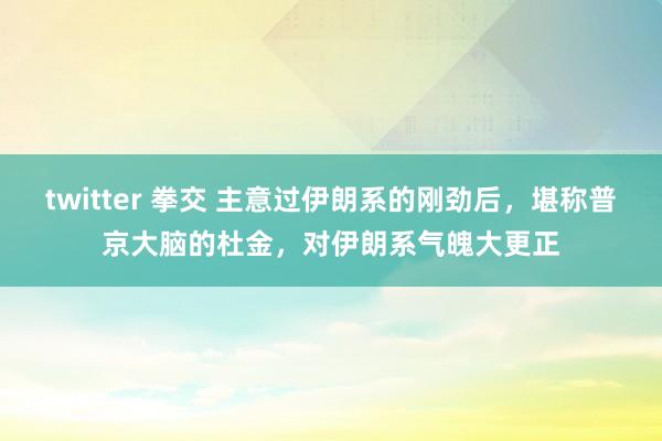 twitter 拳交 主意过伊朗系的刚劲后，堪称普京大脑的杜金，对伊朗系气魄大更正