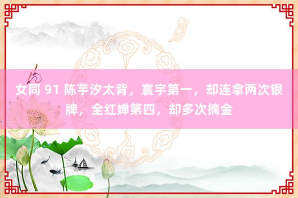 女同 91 陈芋汐太背，寰宇第一，却连拿两次银牌，全红婵第四，却多次摘金