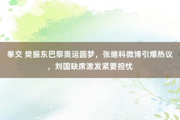 拳交 樊振东巴黎奥运圆梦，张继科微博引爆热议，刘国缺席激发紧要担忧