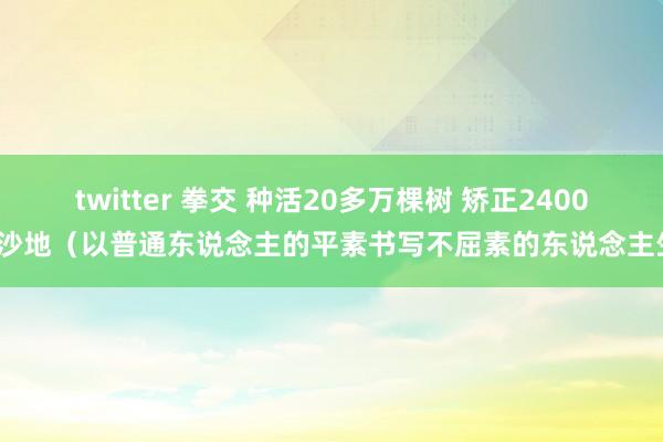 twitter 拳交 种活20多万棵树 矫正2400亩沙地（以普通东说念主的平素书写不屈素的东说念主生）