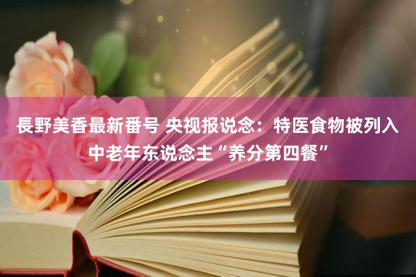 長野美香最新番号 央视报说念：特医食物被列入中老年东说念主“养分第四餐”