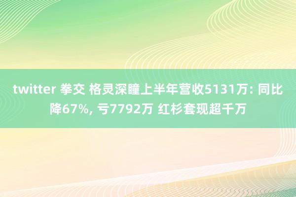 twitter 拳交 格灵深瞳上半年营收5131万: 同比降67%， 亏7792万 红杉套现超千万