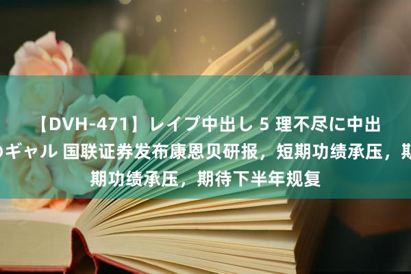 【DVH-471】レイプ中出し 5 理不尽に中出しされた7人のギャル 国联证券发布康恩贝研报，短期功绩承压，期待下半年规复