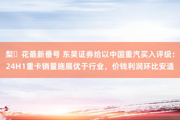 梨々花最新番号 东吴证券给以中国重汽买入评级：24H1重卡销量施展优于行业，价钱利润环比安适