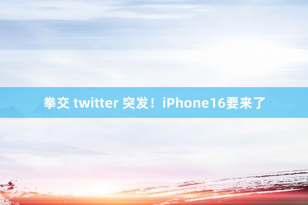 拳交 twitter 突发！iPhone16要来了