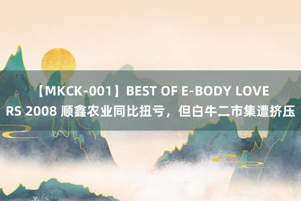 【MKCK-001】BEST OF E-BODY LOVERS 2008 顺鑫农业同比扭亏，但白牛二市集遭挤压