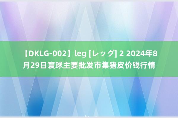 【DKLG-002】leg [レッグ] 2 2024年8月29日寰球主要批发市集猪皮价钱行情