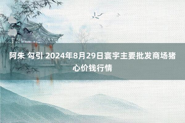 阿朱 勾引 2024年8月29日寰宇主要批发商场猪心价钱行情