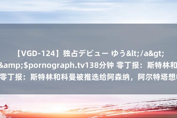 【VGD-124】独占デビュー ゆう</a>2013-06-22HMJM&$pornograph.tv138分钟 零丁报：斯特林和科曼被推选给阿森纳，阿尔特塔想收缩萨卡的背负