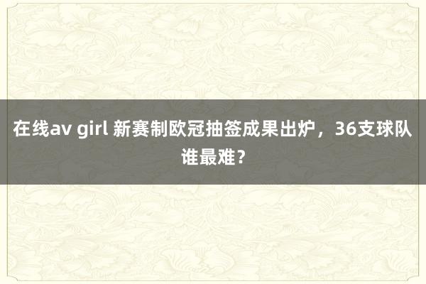 在线av girl 新赛制欧冠抽签成果出炉，36支球队谁最难？