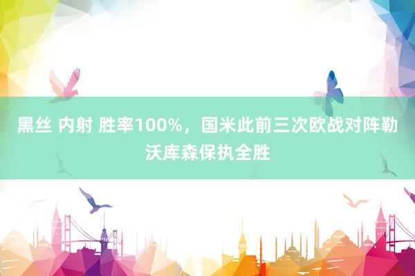 黑丝 内射 胜率100%，国米此前三次欧战对阵勒沃库森保执全胜