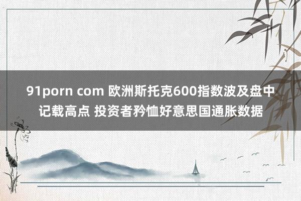 91porn com 欧洲斯托克600指数波及盘中记载高点 投资者矜恤好意思国通胀数据