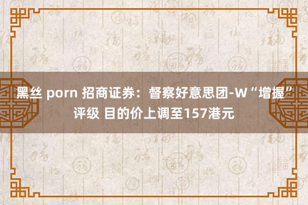 黑丝 porn 招商证券：督察好意思团-W“增握”评级 目的价上调至157港元