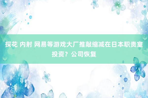 探花 内射 网易等游戏大厂推敲缩减在日本职责室投资？公司恢复