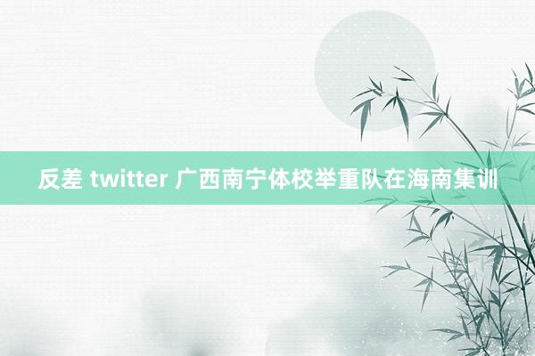 反差 twitter 广西南宁体校举重队在海南集训