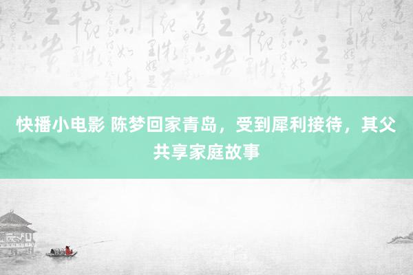 快播小电影 陈梦回家青岛，受到犀利接待，其父共享家庭故事