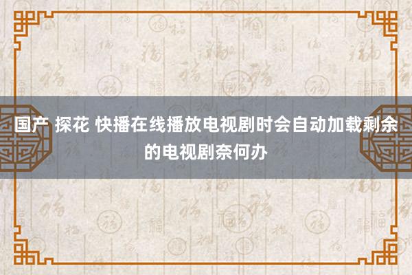 国产 探花 快播在线播放电视剧时会自动加载剩余的电视剧奈何办