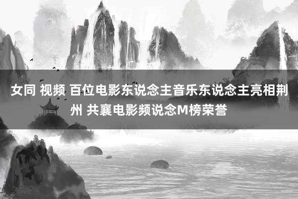 女同 视频 百位电影东说念主音乐东说念主亮相荆州 共襄电影频说念M榜荣誉