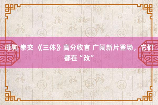 母狗 拳交 《三体》高分收官 广阔新片登场，它们都在“改”