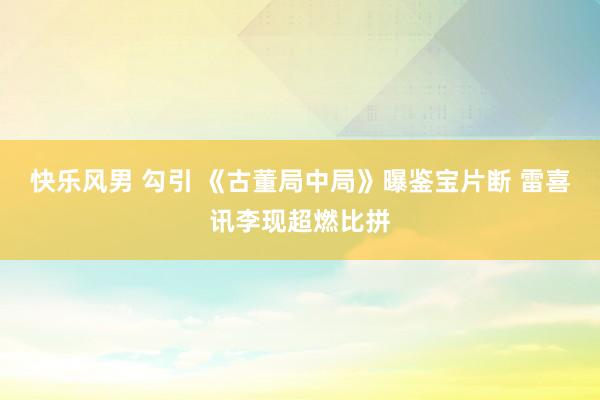 快乐风男 勾引 《古董局中局》曝鉴宝片断 雷喜讯李现超燃比拼