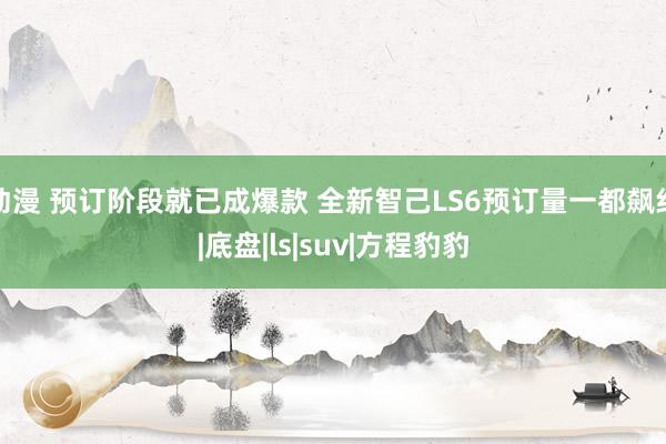 动漫 预订阶段就已成爆款 全新智己LS6预订量一都飙红|底盘|ls|suv|方程豹豹