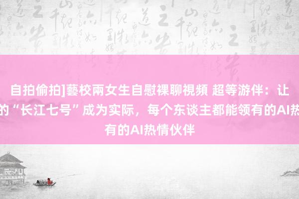 自拍偷拍]藝校兩女生自慰裸聊視頻 超等游伴：让瞎想中的“长江七号”成为实际，每个东谈主都能领有的AI热情伙伴