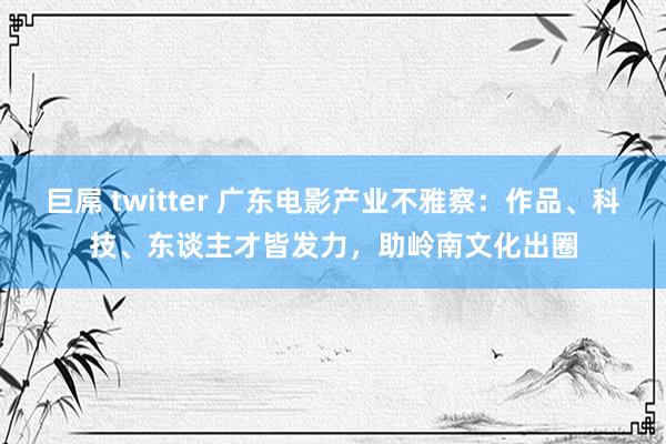 巨屌 twitter 广东电影产业不雅察：作品、科技、东谈主才皆发力，助岭南文化出圈