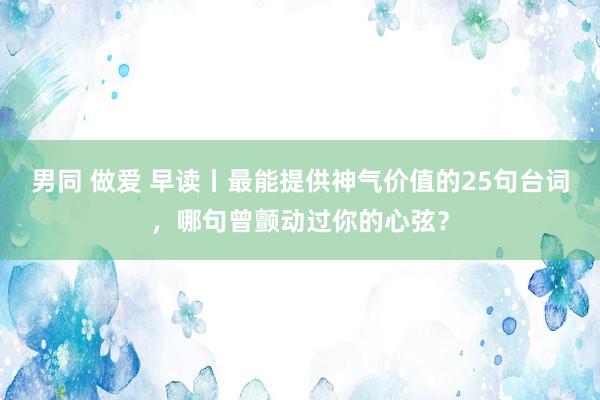 男同 做爱 早读丨最能提供神气价值的25句台词，哪句曾颤动过你的心弦？