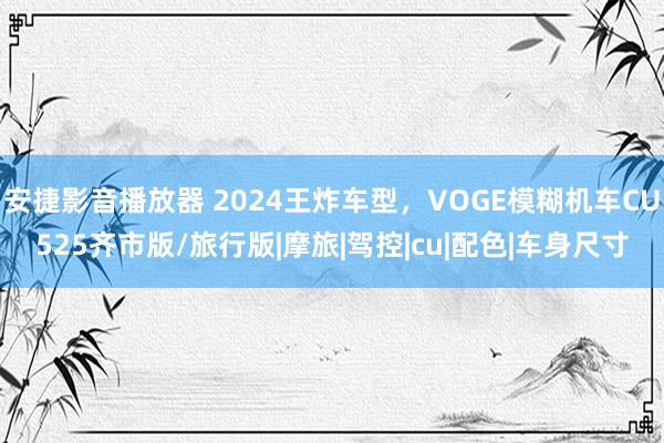 安捷影音播放器 2024王炸车型，VOGE模糊机车CU525齐市版/旅行版|摩旅|驾控|cu|配色|车身尺寸