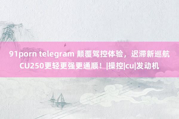 91porn telegram 颠覆驾控体验，迟滞新巡航CU250更轻更强更通顺！|操控|cu|发动机