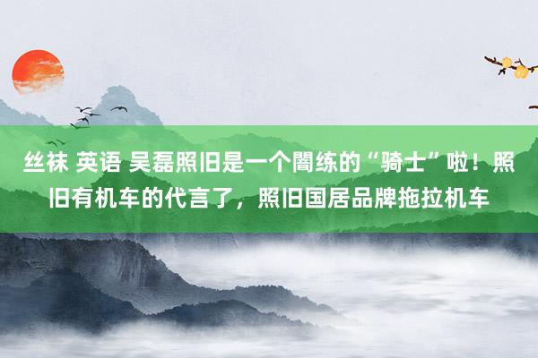 丝袜 英语 吴磊照旧是一个闇练的“骑士”啦！照旧有机车的代言了，照旧国居品牌拖拉机车