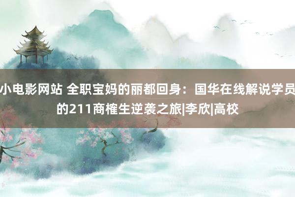 小电影网站 全职宝妈的丽都回身：国华在线解说学员的211商榷生逆袭之旅|李欣|高校