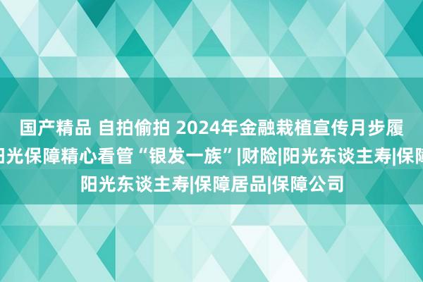 国产精品 自拍偷拍 2024年金融栽植宣传月步履火热开展中！阳光保障精心看管“银发一族”|财险|阳光东谈主寿|保障居品|保障公司