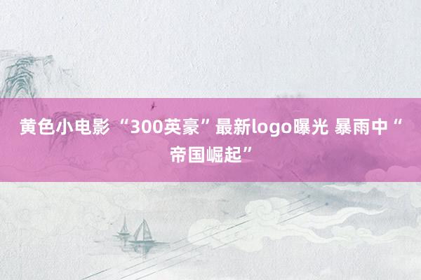 黄色小电影 “300英豪”最新logo曝光 暴雨中“帝国崛起”