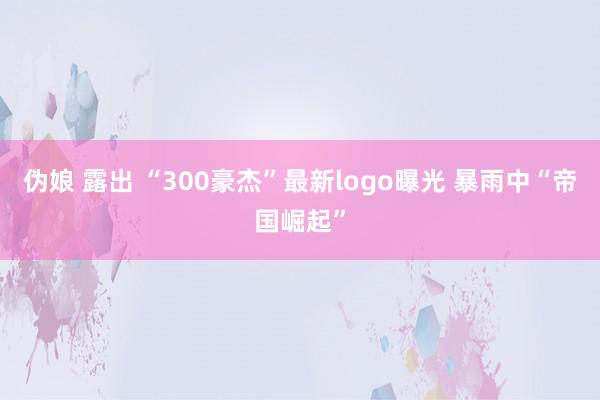 伪娘 露出 “300豪杰”最新logo曝光 暴雨中“帝国崛起”