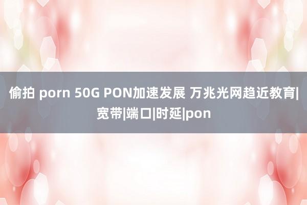 偷拍 porn 50G PON加速发展 万兆光网趋近教育|宽带|端口|时延|pon