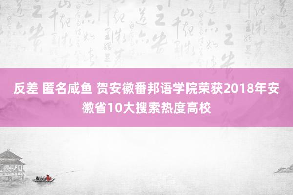 反差 匿名咸鱼 贺安徽番邦语学院荣获2018年安徽省10大搜索热度高校