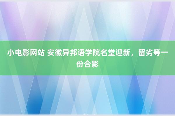 小电影网站 安徽异邦语学院名堂迎新，留劣等一份合影