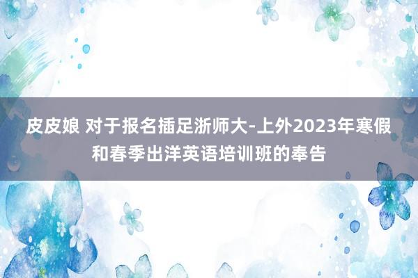 皮皮娘 对于报名插足浙师大-上外2023年寒假和春季出洋英语培训班的奉告