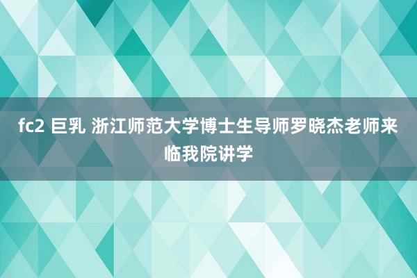 fc2 巨乳 浙江师范大学博士生导师罗晓杰老师来临我院讲学